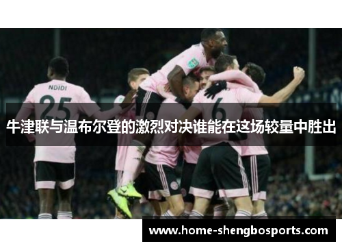 牛津联与温布尔登的激烈对决谁能在这场较量中胜出